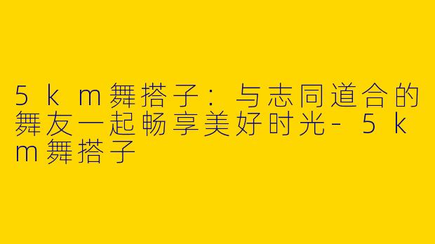 5km舞搭子：与志同道合的舞友一起畅享美好时光-5km舞搭子