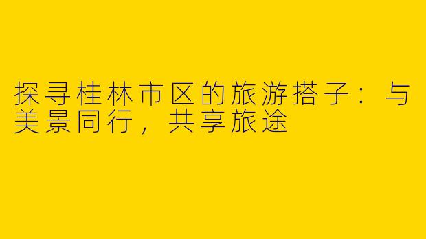 探寻桂林市区的旅游搭子：与美景同行，共享旅途