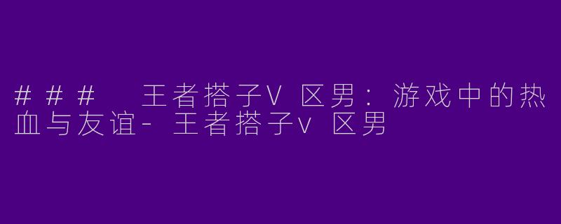 ### 王者搭子V区男：游戏中的热血与友谊-王者搭子v区男