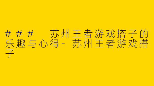 ### 苏州王者游戏搭子的乐趣与心得-苏州王者游戏搭子