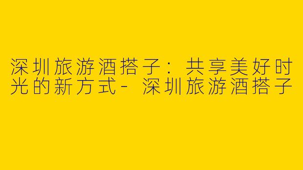 深圳旅游酒搭子：共享美好时光的新方式-深圳旅游酒搭子