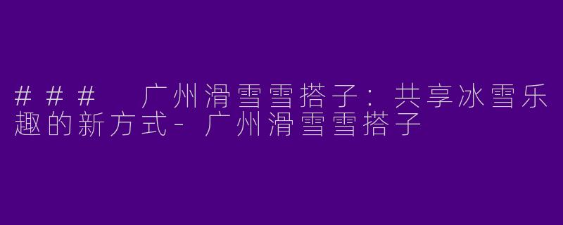 ### 广州滑雪雪搭子：共享冰雪乐趣的新方式-广州滑雪雪搭子