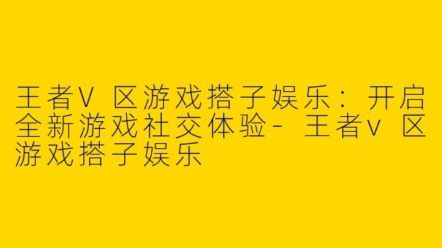 王者V区游戏搭子娱乐：开启全新游戏社交体验-王者v区游戏搭子娱乐