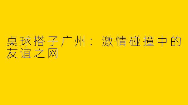 桌球搭子广州：激情碰撞中的友谊之网