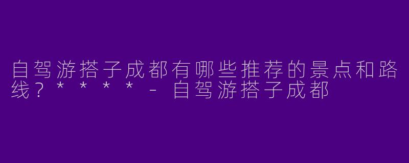 自驾游搭子成都有哪些推荐的景点和路线?****