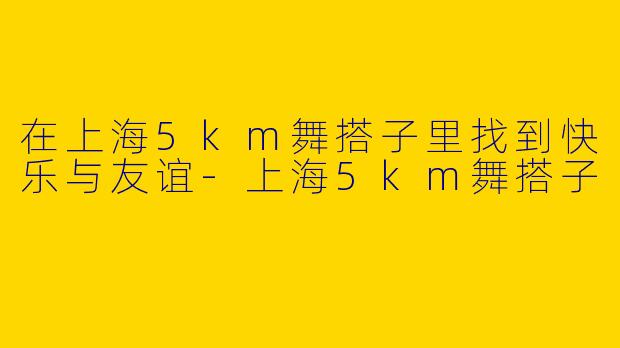 在上海5km舞搭子里找到快乐与友谊-上海5km舞搭子