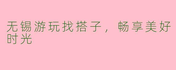 无锡游玩找搭子，畅享美好时光
