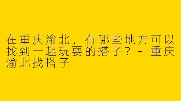 在重庆渝北，有哪些地方可以找到一起玩耍的搭子？