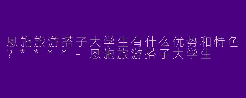 恩施旅游搭子大学生有什么优势和特色？****