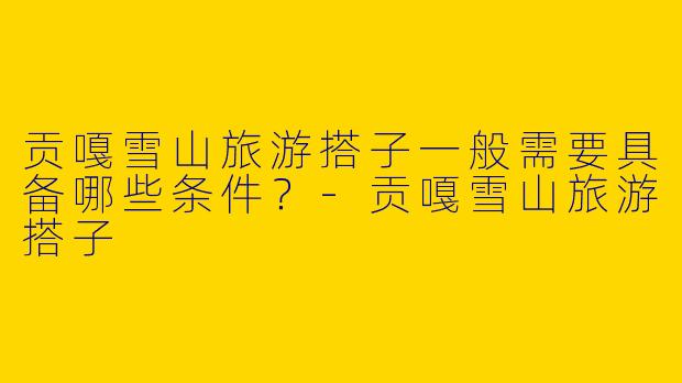 贡嘎雪山旅游搭子一般需要具备哪些条件？