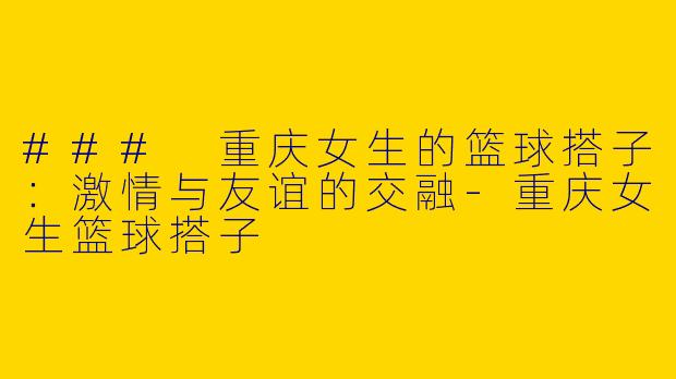 ### 重庆女生的篮球搭子：激情与友谊的交融-重庆女生篮球搭子