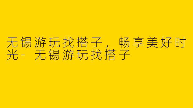 无锡游玩找搭子，畅享美好时光