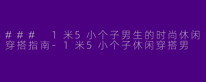 ### 1米5小个子男生的时尚休闲穿搭指南-1米5小个子休闲穿搭男