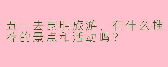 五一去昆明旅游，有什么推荐的景点和活动吗？