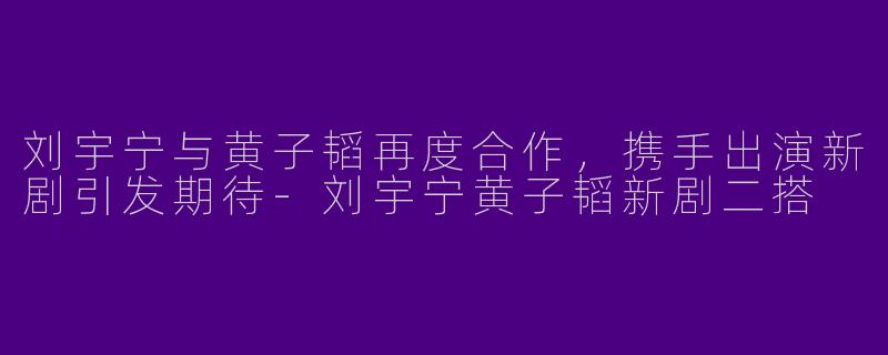 刘宇宁与黄子韬再度合作,携手出演新剧引发期待