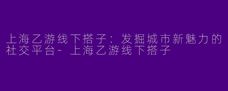 上海乙游线下搭子：发掘城市新魅力的社交平台