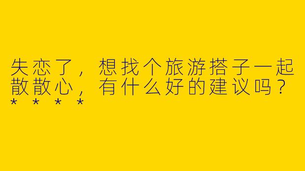 失恋了,想找个旅游搭子一起散散心,有什么好的建议吗?****