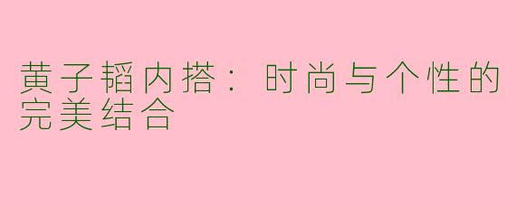 黄子韬内搭：时尚与个性的完美结合
