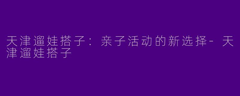 天津遛娃搭子：亲子活动的新选择-天津遛娃搭子