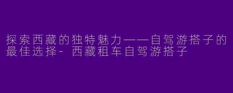探索西藏的独特魅力——自驾游搭子的最佳选择-西藏租车自驾游搭子