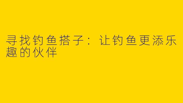 寻找钓鱼搭子：让钓鱼更添乐趣的伙伴