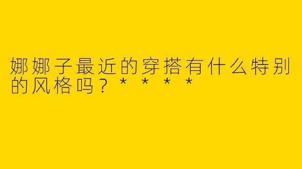 娜娜子最近的穿搭有什么特别的风格吗?****