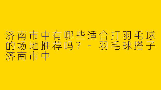 济南市中有哪些适合打羽毛球的场地推荐吗？