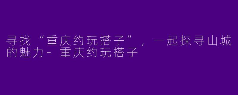 寻找“重庆约玩搭子”，一起探寻山城的魅力