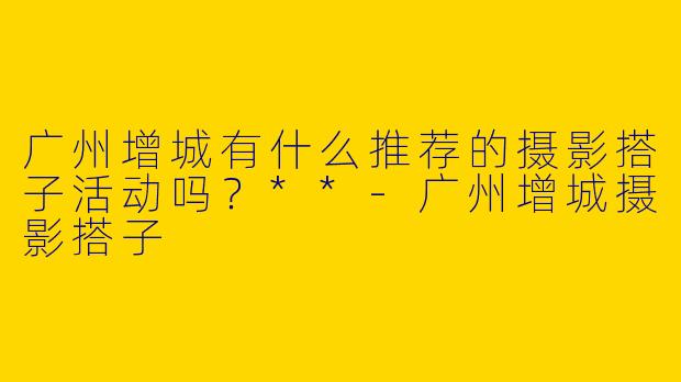 广州增城有什么推荐的摄影搭子活动吗？**-广州增城摄影搭子