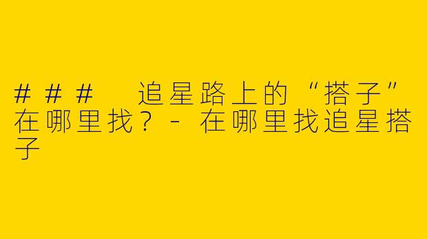 ### 追星路上的“搭子”在哪里找？-在哪里找追星搭子