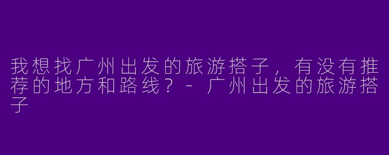 我想找广州出发的旅游搭子,有没有推荐的地方和路线?
