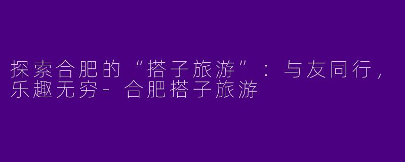 探索合肥的“搭子旅游”：与友同行，乐趣无穷