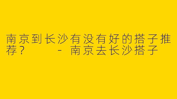 南京到长沙有没有好的搭子推荐？  