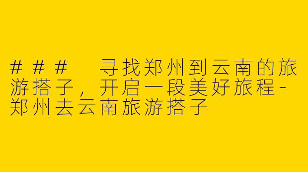 ### 寻找郑州到云南的旅游搭子，开启一段美好旅程-郑州去云南旅游搭子
