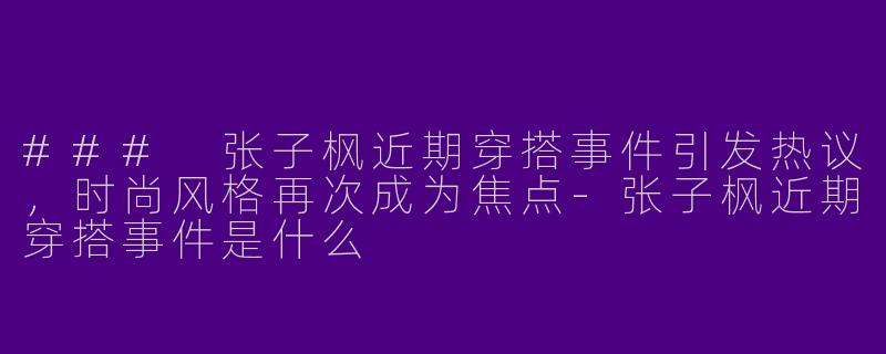 ### 张子枫近期穿搭事件引发热议，时尚风格再次成为焦点-张子枫近期穿搭事件是什么