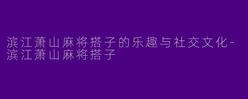 滨江萧山麻将搭子的乐趣与社交文化-滨江萧山麻将搭子