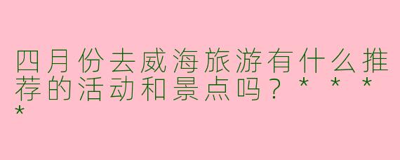四月份去威海旅游有什么推荐的活动和景点吗？****