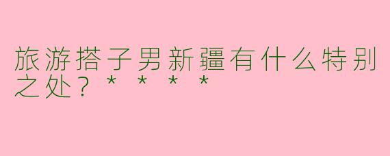 旅游搭子男新疆有什么特别之处？****