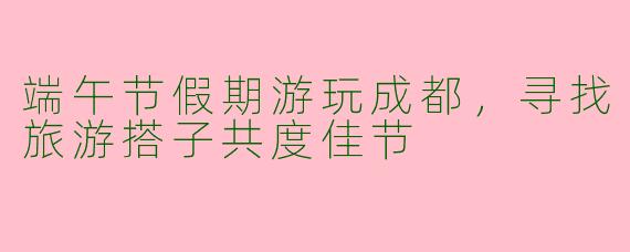 端午节假期游玩成都,寻找旅游搭子共度佳节