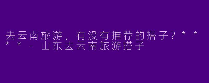 去云南旅游，有没有推荐的搭子？****