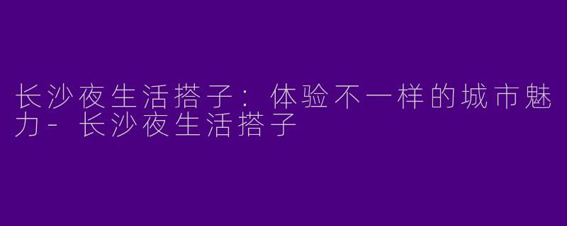 长沙夜生活搭子:体验不一样的城市魅力