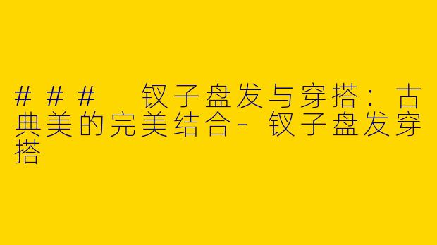 ### 钗子盘发与穿搭：古典美的完美结合-钗子盘发穿搭