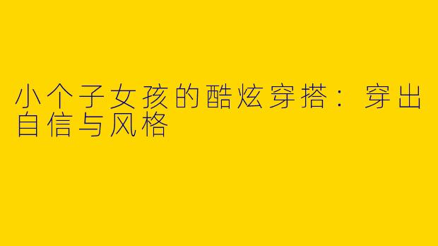 小个子女孩的酷炫穿搭：穿出自信与风格
