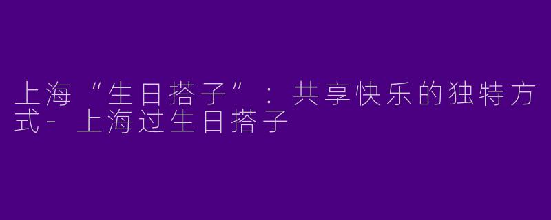 上海“生日搭子”：共享快乐的独特方式-上海过生日搭子