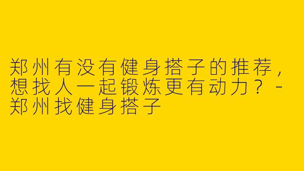 郑州有没有健身搭子的推荐,想找人一起锻炼更有动力?
