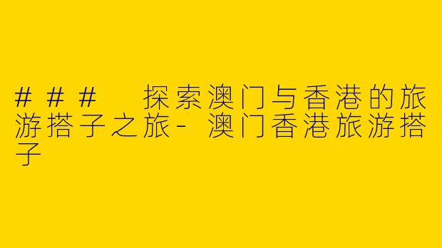 ### 探索澳门与香港的旅游搭子之旅-澳门香港旅游搭子