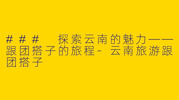 ### 探索云南的魅力——跟团搭子的旅程-云南旅游跟团搭子