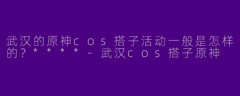 武汉的原神cos搭子活动一般是怎样的？****