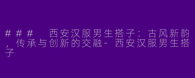 ### 西安汉服男生搭子：古风新韵，传承与创新的交融-西安汉服男生搭子