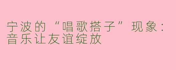 宁波的“唱歌搭子”现象：音乐让友谊绽放
